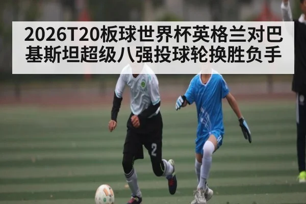2026T20板球世界杯英格兰对巴基斯坦超级八强投球轮换胜负手 | kaiyun